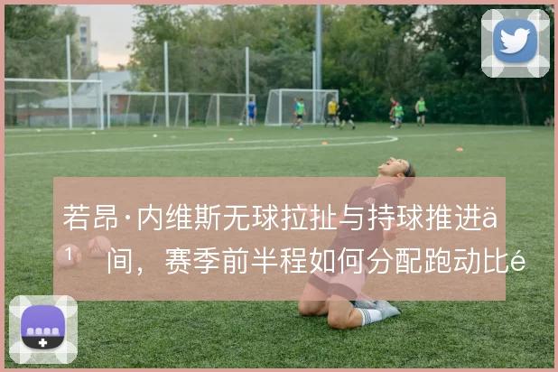 若昂·内维斯无球拉扯与持球推进之间,赛季前半程如何分配跑动比重