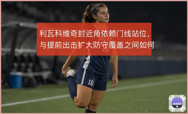 利瓦科维奇封近角依赖门线站位，与提前出击扩大防守覆盖之间如何平衡