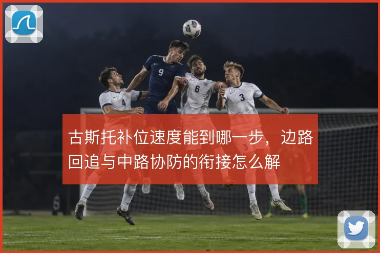 古斯托补位速度能到哪一步，边路回追与中路协防的衔接怎么解