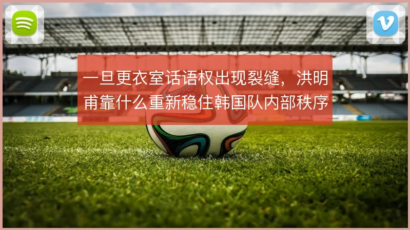一旦更衣室话语权出现裂缝,洪明甫靠什么重新稳住韩国队内部秩序