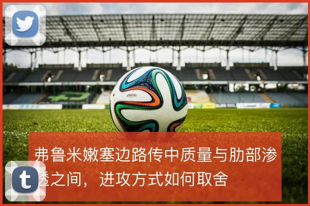 弗鲁米嫩塞边路传中质量与肋部渗透之间,进攻方式如何取舍