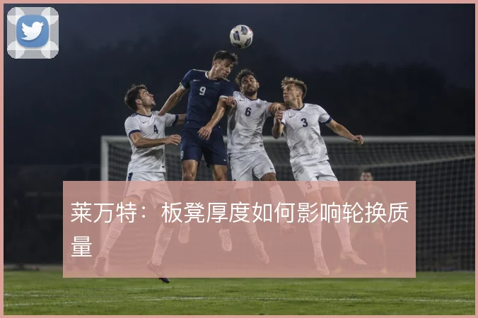 莱万特:板凳厚度如何影响轮换质量