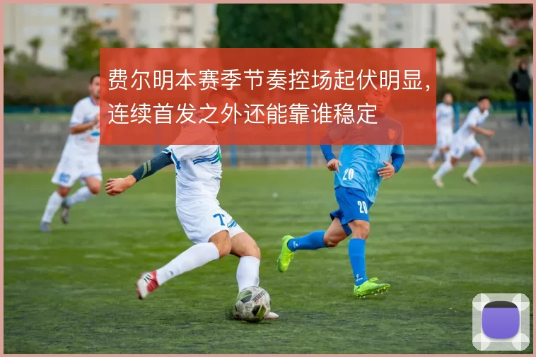 费尔明本赛季节奏控场起伏明显,连续首发之外还能靠谁稳定