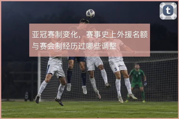 亚冠赛制变化，赛事史上外援名额与赛会制经历过哪些调整