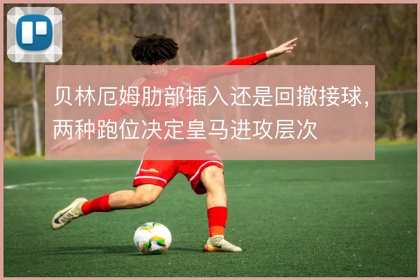 贝林厄姆肋部插入还是回撤接球，两种跑位决定皇马进攻层次