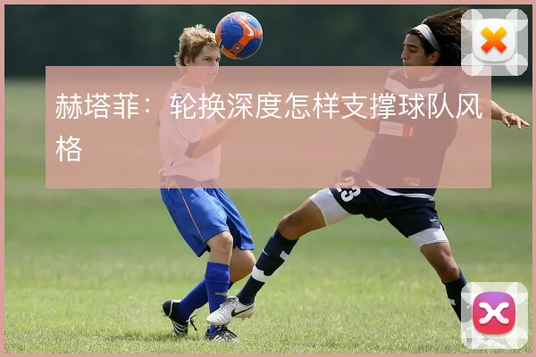 赫塔菲：轮换深度怎样支撑球队风格