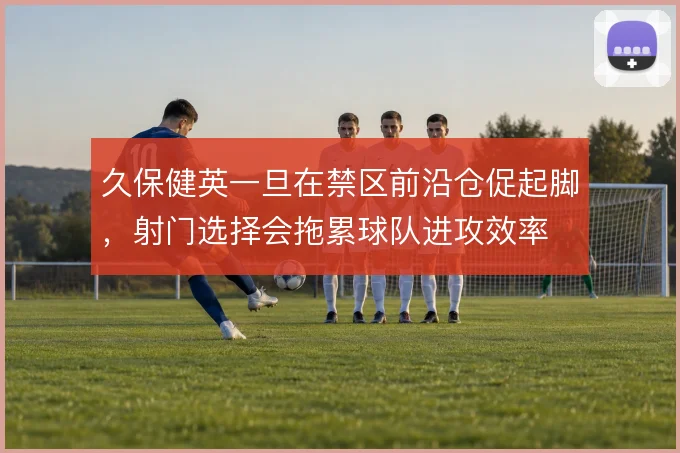 久保健英一旦在禁区前沿仓促起脚，射门选择会拖累球队进攻效率