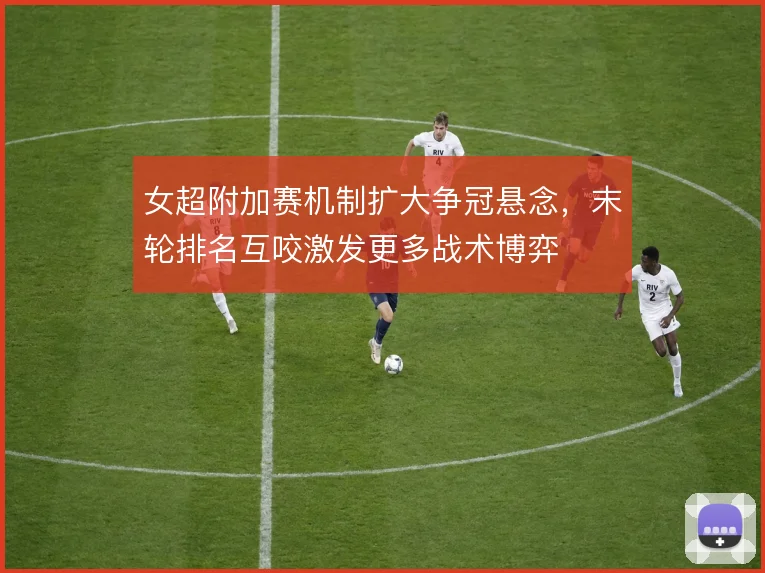 女超附加赛机制扩大争冠悬念,末轮排名互咬激发更多战术博弈