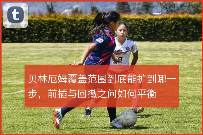 贝林厄姆覆盖范围到底能扩到哪一步，前插与回撤之间如何平衡
