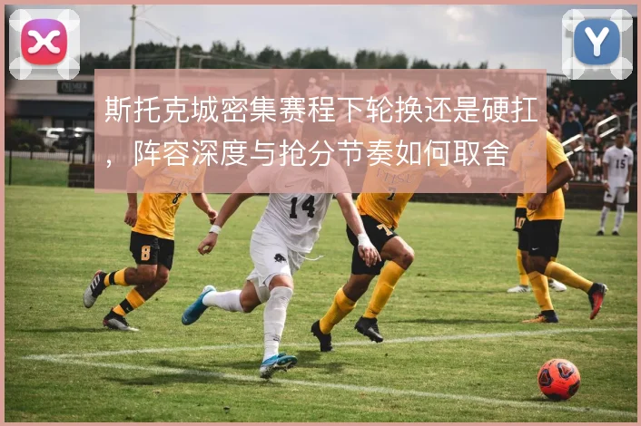 斯托克城密集赛程下轮换还是硬扛，阵容深度与抢分节奏如何取舍