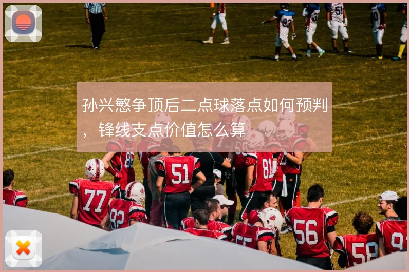 孙兴慜争顶后二点球落点如何预判,锋线支点价值怎么算