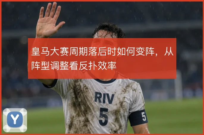 皇马大赛周期落后时如何变阵，从阵型调整看反扑效率