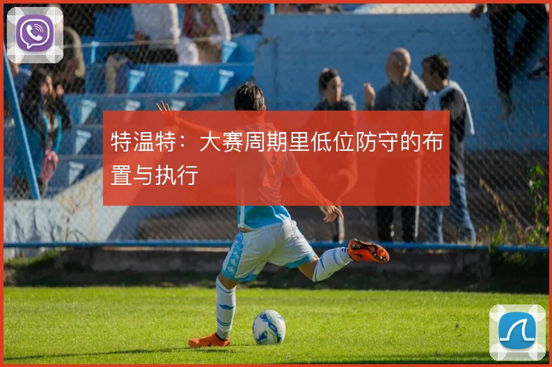 特温特：大赛周期里低位防守的布置与执行