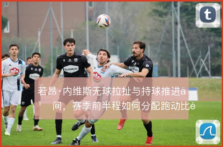 若昂·内维斯无球拉扯与持球推进之间，赛季前半程如何分配跑动比重