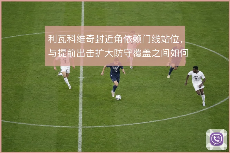 利瓦科维奇封近角依赖门线站位,与提前出击扩大防守覆盖之间如何平衡